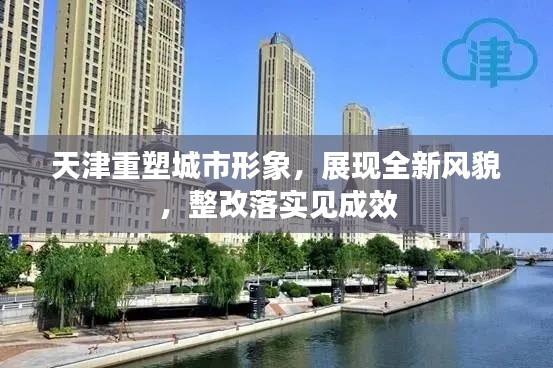 天津重塑城市形象，展现全新风貌，整改落实见成效