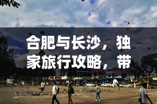 合肥与长沙，独家旅行攻略，带你领略别样风情