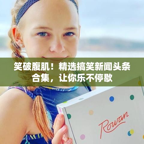笑破腹肌！精选搞笑新闻头条合集，让你乐不停歇