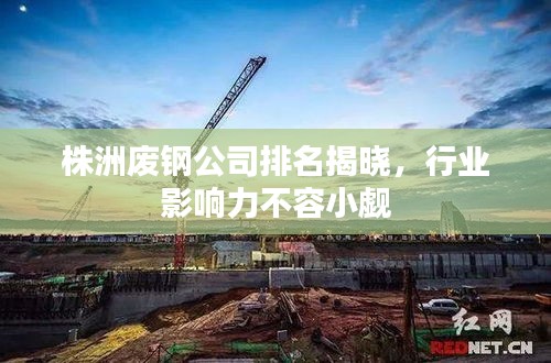 株洲废钢公司排名揭晓，行业影响力不容小觑