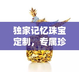 独家记忆珠宝定制，专属珍藏之宝，独一无二的艺术创作！