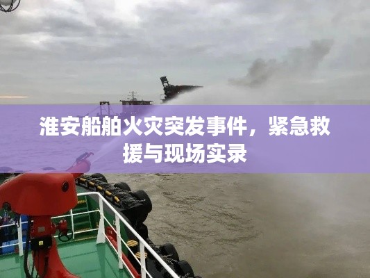 淮安船舶火灾突发事件，紧急救援与现场实录