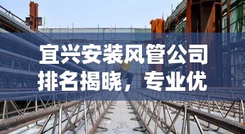 宜兴安装风管公司排名揭晓，专业优质企业榜单出炉！
