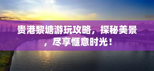 贵港黎塘游玩攻略，探秘美景，尽享惬意时光！