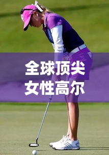 全球顶尖女性高尔夫运动员榜单揭晓！
