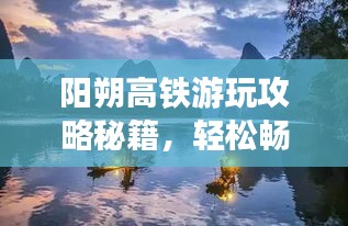 阳朔高铁游玩攻略秘籍，轻松畅游绝美山水间！