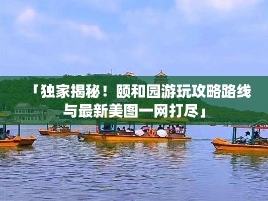 「独家揭秘！颐和园游玩攻略路线与最新美图一网打尽」